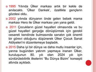  1995 Yılında Ülker markası artık bir kekle de
anılacaktı. ‘Ülker Dankek’, özellikle gençlerin
gözdesi oldu.
 2002 yılında dünyanın önde gelen bebek mama
markası Hero ile Ülker markası yan yana geldi.
 2011 Çocukların güzel hayalleri olmasında ve bu
güzel hayalleri gerçeğe dönüştürmek için gerekli
cesareti kendinde bulmasında sanatın çok önemli
bir görevi olduğunu düşünerek Ülker Çocuk Sanat
Atölyeleri’ni düzenlemeye başladık.
 2015 Daha iyi bir dünya ve daha mutlu insanlar için,
yarına bugünden yatırım yapmaya inanan Ülker,
kuruluşunun 80. yılı olan 2024 yılı için
sürdürülebilirlik ilkelerini “Bu Dünya Bizim” konsepti
altında açıkladı.
 