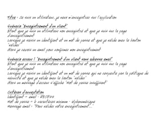 Titre : Je suis un utilisateur, je veux m’enregistrer sur l’application
Scénario “Enregistrement d’un client”
Étant que je suis un utilisateur non enregistré et que je suis sur la page
d’enregistrement
Lorsque je saisis un identifiant et un mot de passe et que je valide avec le bouton
”valider“
Alors je reçois un email pour confirmer mon enregistrement
Scénario erreur 1 “Enregistrement d’un client sans adresse email”
Étant que je suis un utilisateur non enregistré et que je suis sur la page
d’enregistrement
Lorsque je saisis un identifiant et un mot de passe qui ne respecte pas la politique de
sécurité et que je valide avec le bouton ”valider“
Alors un message d’erreur s’affiche ”Mot de passe insuffisant”
Critères d’acceptation
Identifiant = email - RFC822
Mot de passe = 6 caractères minimum - alphanumérique
Message email : “Pour valider votre enregistrement...”
 