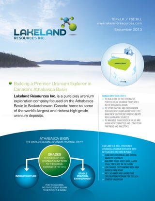 TSXv:LK / FSE:6LL
www.lakelandresources.com
Building a Premier Uranium Explorer in
Canada’s Athabasca Basin
Lakeland Resources Inc. is a pure play uranium
exploration company focused on the Athabasca
Basin in Saskatchewan, Canada; home to some
of the world’s largest and richest high-grade
uranium deposits.
LAKELAND IS A WELL-POSITIONED
ATHABASCA URANIUM EXPLORER WITH
KEY SUCCESS FACTORS IN PLACE:
>>	TEAM WITH TECHNICAL AND CAPITAL
	 MARKETS STRENGTH
>>	BUILDING SOLID ASSET BASE, LARGE
	 SCALE PRESENCE IN THE BASIN
>>	LOW SHARES OUTSTANDING WITH HIGH
	 INSIDER OWNERSHIP
>>	WELL-PLANNED AND AGGRESSIVE
	 EXPLORATION PROGRAM FOR 2013/14
>>	STARTUP VALUATION
September 2013
ATHABASCA BASIN
THE WORLD’S LEADING URANIUM PROVINCE. WHY?
INFRASTRUCTURE
STABLE
POLITICAL
ENVIRONMENT
GRADES
IN EXCESS OF 20%
URANIUM (COMPARED
TO THE GLOBAL
AVERAGE OF ~0.14%)
POST FUKUSHIMA:
RIO TINTO SPENT $654M
TO GET INTO THE BASIN
ATHABASCA BASIN
La Ronge
Lake Athabasca
MANAGEMENT OBJECTIVES
>>	TO BUILD ONE OF THE STRONGEST
	 PORTFOLIOS OF URANIUM PROPERTIES
	 IN THE ATHABASCA BASIN.
>>	TO SPEND CAPITAL AND EXPLORATION
	 DOLLARS WISELY AND AGGRESSIVELY TO
	 MAKE NEW DISCOVERIES AND DELINEATE
	 NEW URANIUM RESOURCES.
>>	TO MAXIMIZE SHAREHOLDER VALUE AND
	 WORK WITH COMMITTED AND LONG-TERM
	 PARTNERS AND INVESTORS.
 