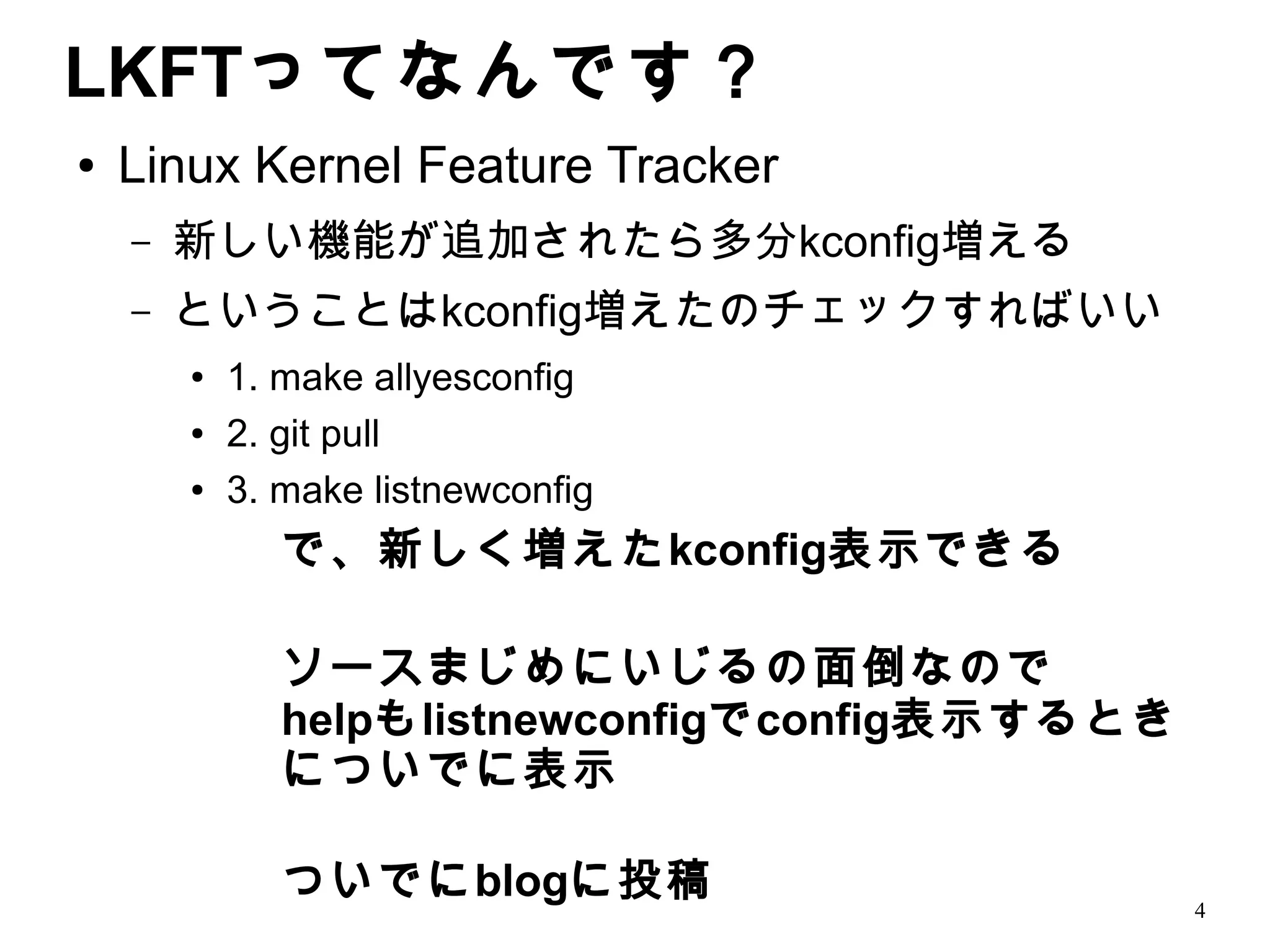 LKFTってなんです？
●   Linux Kernel Feature Tracker
    –   新しい機能が追加されたら多分kconfig増える
    –   ということはkconfig増えたのチェックすればいい
        ●   1. make allyesconfig
        ●   2. git pull
        ●   3. make listnewconfig
               で、新しく増えたkconfig表示できる

               ソースまじめにいじるの面倒なので
               helpもlistnewconfigでconfig表示するとき
               についでに表示

               ついでにblogに投稿                       4
 