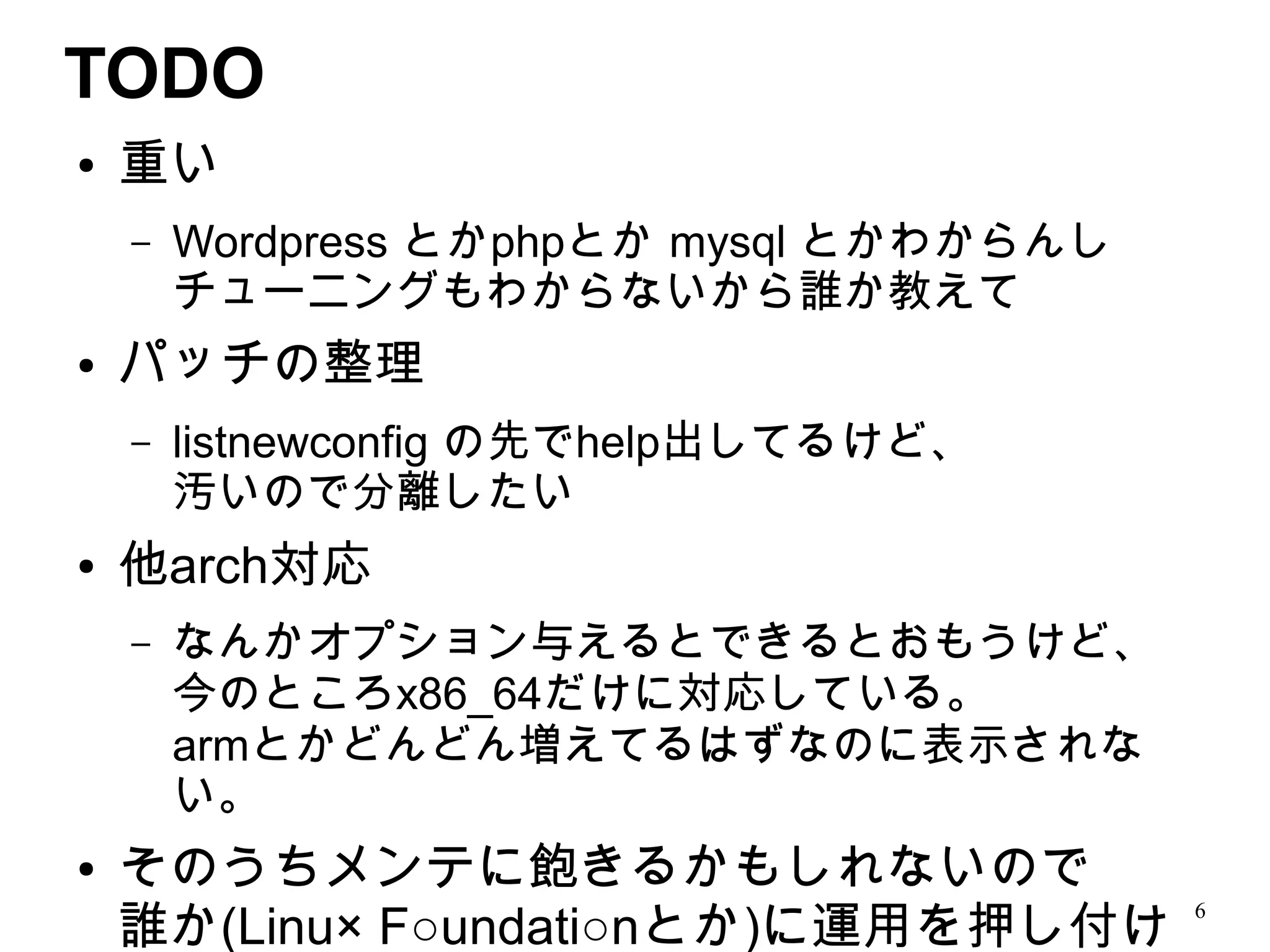 TODO
●   重い
    –   Wordpress とかphpとか mysql とかわからんし
        チューニングもわからないから誰か教えて
●   パッチの整理
    –   listnewconfig の先でhelp出してるけど、
        汚いので分離したい
●   他arch対応
    –   なんかオプション与えるとできるとおもうけど、
        今のところx86_64だけに対応している。
        armとかどんどん増えてるはずなのに表示されな
        い。
●   そのうちメンテに飽きるかもしれないので
    誰か(Linu× F○undati○nとか)に運用を押し付け
                                          6
 