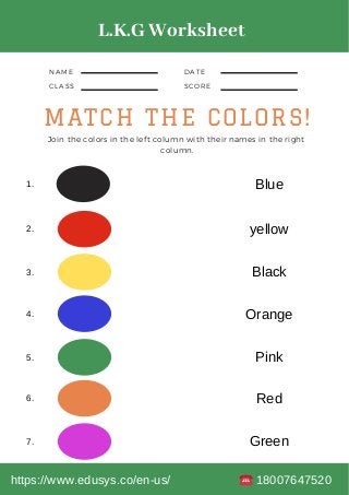 NAME
CLASS
DATE
SCORE
MATCH THE COLORS!
Join the colors in the left column with their names in the right
column.
1.
2.
3.
4.
5.
6.
7.
Blue
yellow
Black
Orange
Pink
Red
Green
L.K.G Worksheet
https://www.edusys.co/en-us/ 18007647520
 