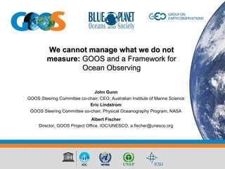 We cannot manage what we do notWe cannot manage what we do not
measure:measure: GOOS and a Framework forGOOS and a Framework for
Ocean ObservingOcean Observing
John Gunn
GOOS Steering Committee co-chair; CEO, Australian Institute of Marine Science
Eric Lindstrom
GOOS Steering Committee co-chair; Physical Oceanography Program, NASA
Albert Fischer
Director, GOOS Project Office, IOC/UNESCO, a.fischer@unesco.org
 