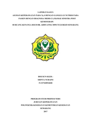 LAPORAN KASUS
ASUHAN KEPERAWATAN PADA Ny.S DENGAN GANGGUAN NUTRISI PADA
PASIEN DENGAN DIAGNOSA MEDIS CA.MAMAE SINISTRA POST
KEMOTERAPI
DI RUANG KENANGA RSUD DR. ADHYATMA MPH TUGUREJO SEMARANG
DISUSUN OLEH :
SHINTA NURAINI
P.1337420916028
PROGRAM STUDI PROFESI NERS
JURUSAN KEPERAWATAN
POLITEKNIK KESEHATAN KEMENTRIAN KESEHATAN
SEMARANG
2017
 