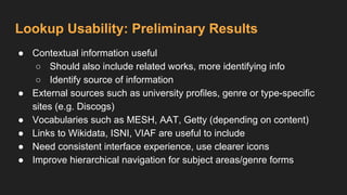 Lookup Usability: Preliminary Results
● Contextual information useful
○ Should also include related works, more identifying info
○ Identify source of information
● External sources such as university profiles, genre or type-specific
sites (e.g. Discogs)
● Vocabularies such as MESH, AAT, Getty (depending on content)
● Links to Wikidata, ISNI, VIAF are useful to include
● Need consistent interface experience, use clearer icons
● Improve hierarchical navigation for subject areas/genre forms
 