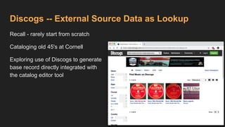 Discogs -- External Source Data as Lookup
Recall - rarely start from scratch
Cataloging old 45's at Cornell
Exploring use of Discogs to generate
base record directly integrated with
the catalog editor tool
 