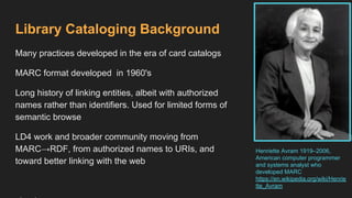 Library Cataloging Background
Many practices developed in the era of card catalogs
MARC format developed in 1960's
Long history of linking entities, albeit with authorized
names rather than identifiers. Used for limited forms of
semantic browse
LD4 work and broader community moving from
MARC→RDF, from authorized names to URIs, and
toward better linking with the web
Henriette Avram 1919–2006,
American computer programmer
and systems analyst who
developed MARC
https://en.wikipedia.org/wiki/Henrie
tte_Avram
 