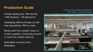 Production Scale
Cornell catalog has ~9M records
(~8M physical, ~1M electronic)
Cataloging staff must keep up with
new acquisitions. RSI is a real
Rarely start from scratch: base on
vendor supplied, community records
or record for similar resource
Specialists covering many
languages
Library Technical Services space in
OIin Library, Cornell University
 