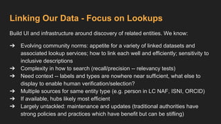 Linking Our Data - Focus on Lookups
Build UI and infrastructure around discovery of related entities. We know:
➔ Evolving community norms: appetite for a variety of linked datasets and
associated lookup services; how to link each well and efficiently; sensitivity to
inclusive descriptions
➔ Complexity in how to search (recall/precision -- relevancy tests)
➔ Need context -- labels and types are nowhere near sufficient, what else to
display to enable human verification/selection?
➔ Multiple sources for same entity type (e.g. person in LC NAF, ISNI, ORCID)
➔ If available, hubs likely most efficient
➔ Largely untackled: maintenance and updates (traditional authorities have
strong policies and practices which have benefit but can be stifling)
 
