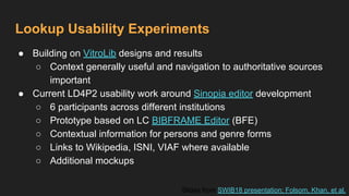 Lookup Usability Experiments
● Building on VitroLib designs and results
○ Context generally useful and navigation to authoritative sources
important
● Current LD4P2 usability work around Sinopia editor development
○ 6 participants across different institutions
○ Prototype based on LC BIBFRAME Editor (BFE)
○ Contextual information for persons and genre forms
○ Links to Wikipedia, ISNI, VIAF where available
○ Additional mockups
Slides from SWIB18 presentation; Folsom, Khan, et al.
 