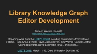 Library Knowledge Graph
Editor Development
Simeon Warner (Cornell)
https://orcid.org/0000-0002-7970-7855
Reporting work from the LD4P2 project including contributions from: Steven
Folsom, Huda Khan, Lynette Rayle, Jason Kovari, Tim Worrall (Cornell), Astrid
Usong (Stanford), David Eichmann (Iowa), and others…
US2TS 2019, March 11-13, Duke University, Durham, NC
 