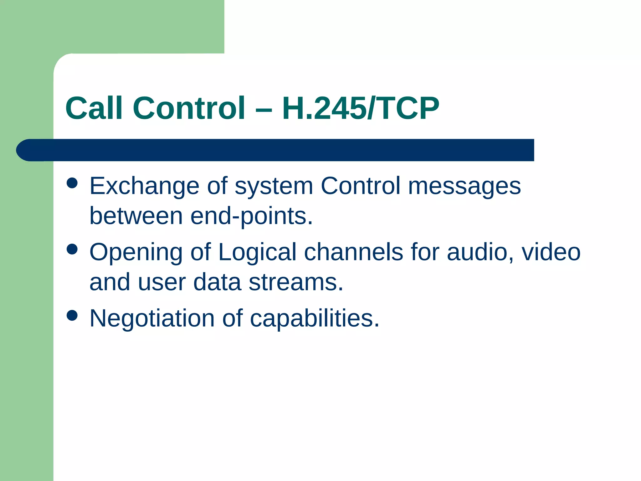 Call Control – H.245/TCP
 Exchange of system Control messages
between end-points.
 Opening of Logical channels for audio, video
and user data streams.
 Negotiation of capabilities.
 