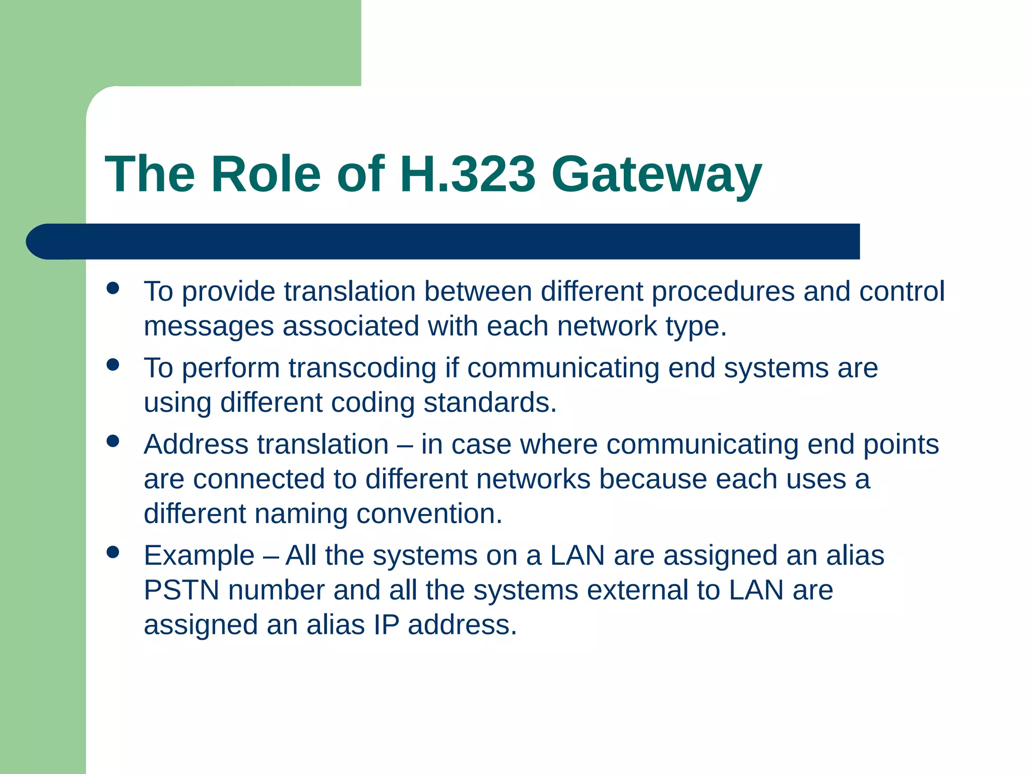 The Role of H.323 Gateway
 To provide translation between different procedures and control
messages associated with each network type.
 To perform transcoding if communicating end systems are
using different coding standards.
 Address translation – in case where communicating end points
are connected to different networks because each uses a
different naming convention.
 Example – All the systems on a LAN are assigned an alias
PSTN number and all the systems external to LAN are
assigned an alias IP address.
 