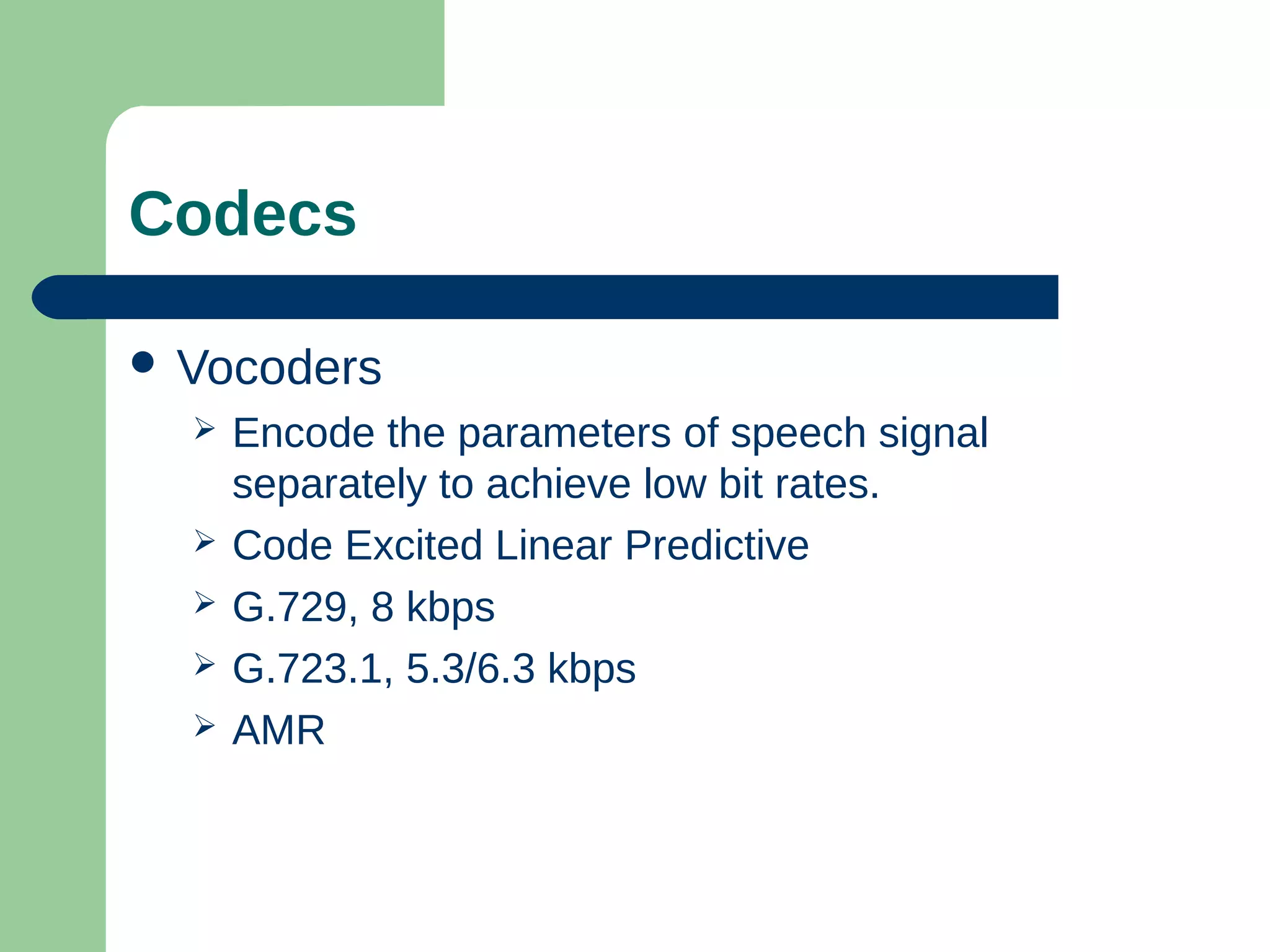 Codecs
 Vocoders
 Encode the parameters of speech signal
separately to achieve low bit rates.
 Code Excited Linear Predictive
 G.729, 8 kbps
 G.723.1, 5.3/6.3 kbps
 AMR
 