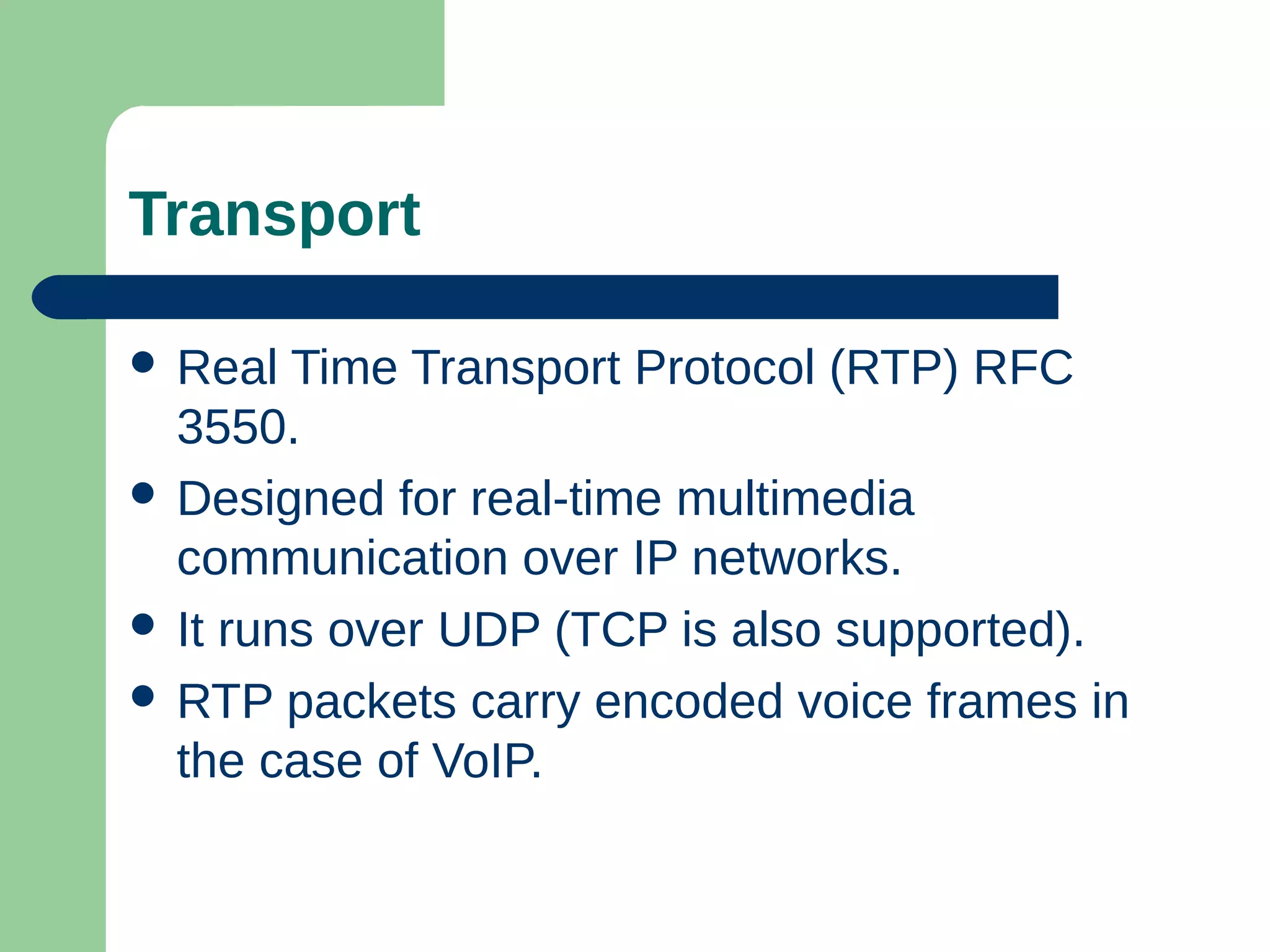 Transport
 Real Time Transport Protocol (RTP) RFC
3550.
 Designed for real-time multimedia
communication over IP networks.
 It runs over UDP (TCP is also supported).
 RTP packets carry encoded voice frames in
the case of VoIP.
 