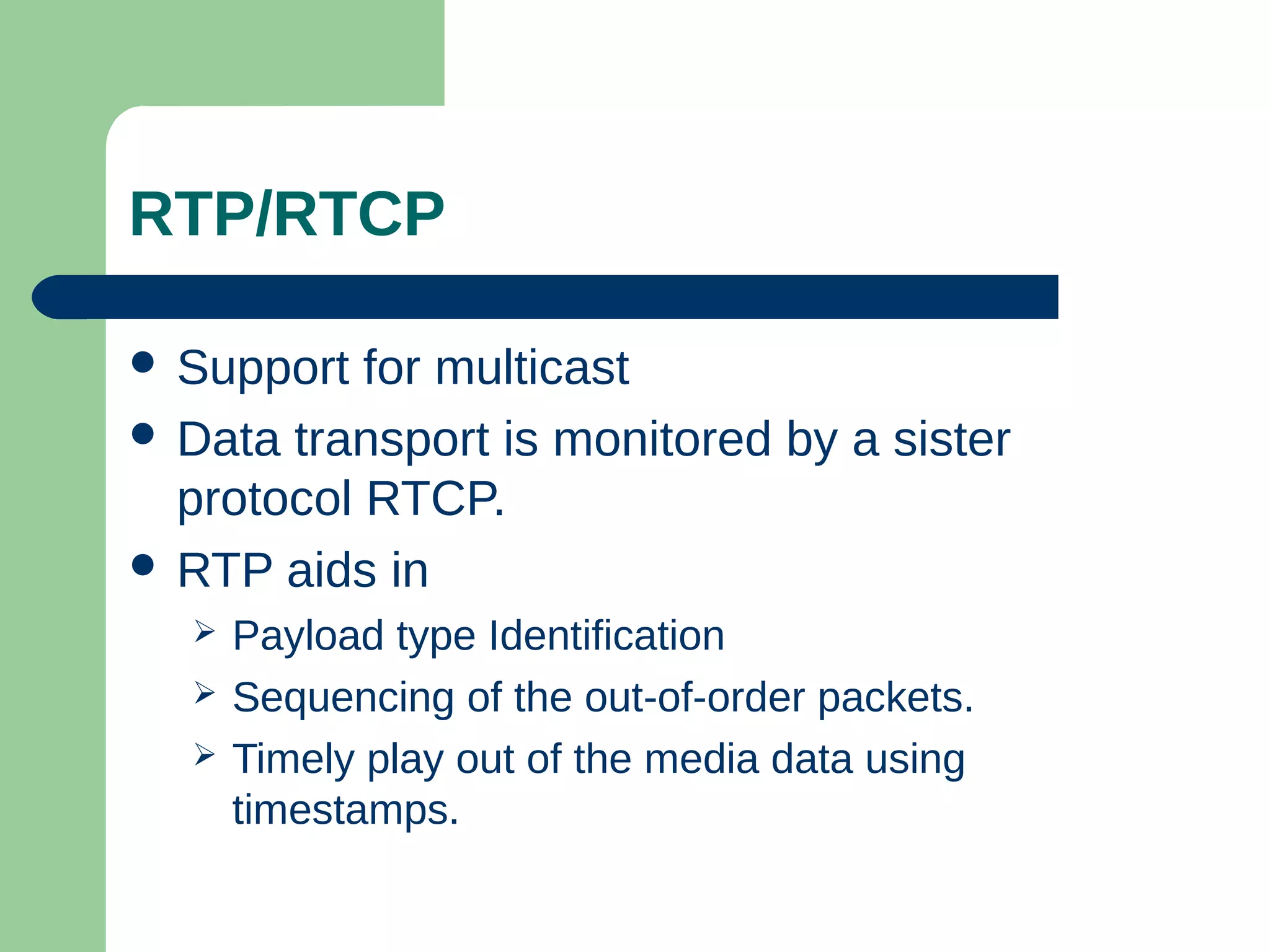RTP/RTCP
 Support for multicast
 Data transport is monitored by a sister
protocol RTCP.
 RTP aids in
 Payload type Identification
 Sequencing of the out-of-order packets.
 Timely play out of the media data using
timestamps.
 