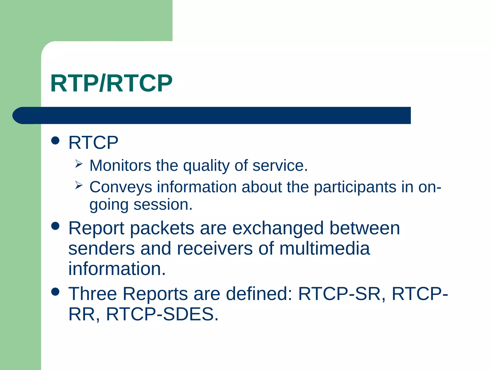 RTP/RTCP
 RTCP
 Monitors the quality of service.
 Conveys information about the participants in on-
going session.
 Report packets are exchanged between
senders and receivers of multimedia
information.
 Three Reports are defined: RTCP-SR, RTCP-
RR, RTCP-SDES.
 