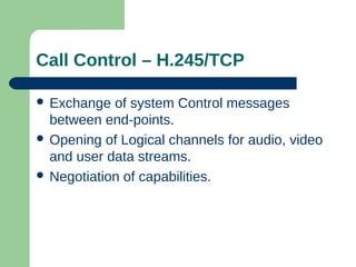 Call Control – H.245/TCP
 Exchange of system Control messages
between end-points.
 Opening of Logical channels for audio, video
and user data streams.
 Negotiation of capabilities.
 