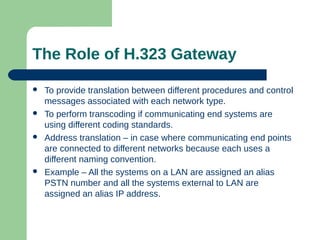 The Role of H.323 Gateway
 To provide translation between different procedures and control
messages associated with each network type.
 To perform transcoding if communicating end systems are
using different coding standards.
 Address translation – in case where communicating end points
are connected to different networks because each uses a
different naming convention.
 Example – All the systems on a LAN are assigned an alias
PSTN number and all the systems external to LAN are
assigned an alias IP address.
 