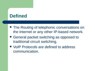 Defined
 The Routing of telephonic conversations on
the Internet or any other IP-based network.
 General packet switching as opposed to
traditional circuit switching.
 VoIP Protocols are defined to address
communication.
 