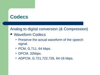 Codecs
Analog to digital conversion (& Compression)
 Waveform Codecs
 Preserve the actual waveform of the speech
signal.
 PCM, G.711, 64 kbps.
 DPCM, 32kbps.
 ADPCM, G.721,722,726, 64-16 kbps.
 