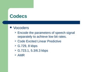 Codecs
 Vocoders
 Encode the parameters of speech signal
separately to achieve low bit rates.
 Code Excited Linear Predictive
 G.729, 8 kbps
 G.723.1, 5.3/6.3 kbps
 AMR
 