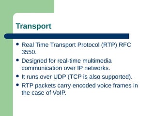 Transport
 Real Time Transport Protocol (RTP) RFC
3550.
 Designed for real-time multimedia
communication over IP networks.
 It runs over UDP (TCP is also supported).
 RTP packets carry encoded voice frames in
the case of VoIP.
 
