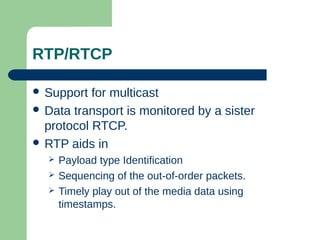 RTP/RTCP
 Support for multicast
 Data transport is monitored by a sister
protocol RTCP.
 RTP aids in
 Payload type Identification
 Sequencing of the out-of-order packets.
 Timely play out of the media data using
timestamps.
 