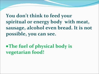 You don’t think to feed your spiritual or energy body  with meat, sausage, alcohol even bread. It is not possible, you can see.  The fuel of physical body is vegetarian food!  