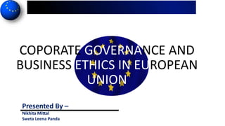 COPORATE GOVERNANCE AND
BUSINESS ETHICS IN EUROPEAN
UNION
Presented By –
Nikhita Mittal
Sweta Leena Panda
 