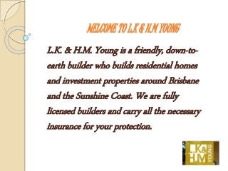 WELCOME TO L.K & H.M YOUNG
L.K. & H.M. Young is a friendly, down-to-
earth builder who builds residential homes
and investment properties around Brisbane
and the Sunshine Coast. We are fully
licensed builders and carry all the necessary
insurance for your protection.
 