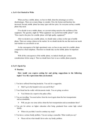 c. Let’s Get Started to Write
When you buy a mobile phone, we have to think about the advantages as well as
disadvantages. There are so many things to consider. First, the feature and functions has
increased. Second, mobile phone has many types with low price. So everyone can buy a mobile
phone they need.
If we decide to use a mobile phone, we can start asking ourselves the usefulness of the
equipment. The question, might be “What equipment was useful from mobile phone?” And
“How much is the price for a mobile phone with high quality equipment?”
After we decide to use a mobile phone, we should make a choice on the type of mobile
phone. There are various choices in the market. So we should decide the one that meets our needs
and whether we can afford it or not.
As the concequence of its high operational costs, we have to pay more for a mobile phone
compared to a fixed telephone. Therefore we should only use the mobile phone for important
thing.
With all the concequences of the mobile phone, we indeed should give serious
considerations before using it. Then we should know how to use a mobile phone properly.
d. Let’s Speak Up
 Practice:
How would you express asking for and giving suggestions to the following
topics? Use the expressions that you learned.
1. You have suffered from long headache. You ask for a suggestion.
 Shall I go to the hospital to do scan and X-Ray?
2. Your friend lost his wallet with documents inside. You are giving an advice.
 You’d better do a report to the police office.
3. You are travelling. You need advice from the travel agent about the best transportation
and accomodation.
 Will you give me some advice about the best transportation and accomodation there?
4. You ask for advice on higher education after being graduated from senior high school
shortly.
 Where do you think I need to continue my study?
5. You have a serious family problem. You are seeing a counsellor. What would you say?
 Please tell me what should I do to solve my family problem.
 