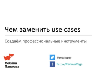 Чем заменить use cases 
Создаём профессиональные инструменты 
@sobakapav 
fb.com/PavlovaPage 
 