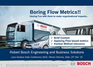 RBEI/PJ-PIO | 11.12.2015 | © Robert Bosch Engineering and Business Solutions Private Limited 2015. All rights reserved, also regarding any
disposal, exploitation, reproduction, editing, distribution, as well as in the event of applications for industrial property rights.
Robert Bosch Engineering and Business Solutions
Lean Kanban India Conference 2015, Vikram Sharma, Date: 11th Dec ’15
Boring Flow Metrics!!
Having Fun with them to make organizational impacts...
 Brief Context
 Applying Flow based metrics
 Kanban Method relevance
1
 