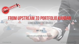 From Upstream to Portfolio Kanban© Patrick Steyaert, 2018 1
From upstream to portfolio Kanban
July 2018
patrick.steyaert@okaloa.com
Going beyond the obvious
 