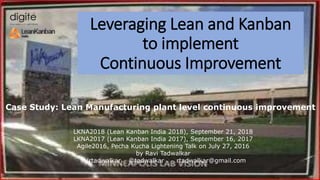 Case Study: Lean Manufacturing plant level continuous improvement
Leveraging Lean and Kanban
to implement
Continuous Improvement
LKNA2018 (Lean Kanban India 2018), September 21, 2018
LKNA2017 (Lean Kanban India 2017), September 16, 2017
Agile2016, Pecha Kucha Lightening Talk on July 27, 2016
by Ravi Tadwalkar
in/rtadwalkar @tadwalkar rtadwalkar@gmail.com
 