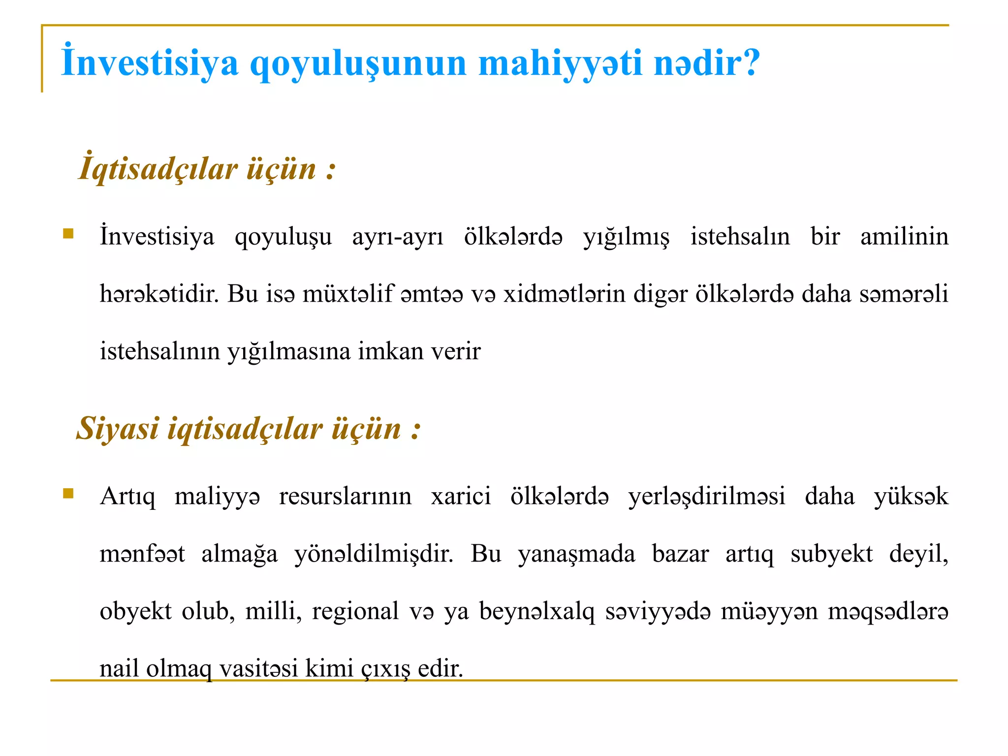 İnvestisiya qoyuluşunun mahiyyəti nədir?

    İqtisadçılar üçün :
    İnvestisiya qoyuluşu ayrı-ayrı ölkələrdə yığılmış istehsalın bir amilinin

     hərəkətidir. Bu isə müxtəlif əmtəə və xidmətlərin digər ölkələrdə daha səmərəli

     istehsalının yığılmasına imkan verir

    Siyasi iqtisadçılar üçün :
    Artıq maliyyə resurslarının xarici ölkələrdə yerləşdirilməsi daha yüksək

     mənfəət almağa yönəldilmişdir. Bu yanaşmada bazar artıq subyekt deyil,

     obyekt olub, milli, regional və ya beynəlxalq səviyyədə müəyyən məqsədlərə

     nail olmaq vasitəsi kimi çıxış edir.
 