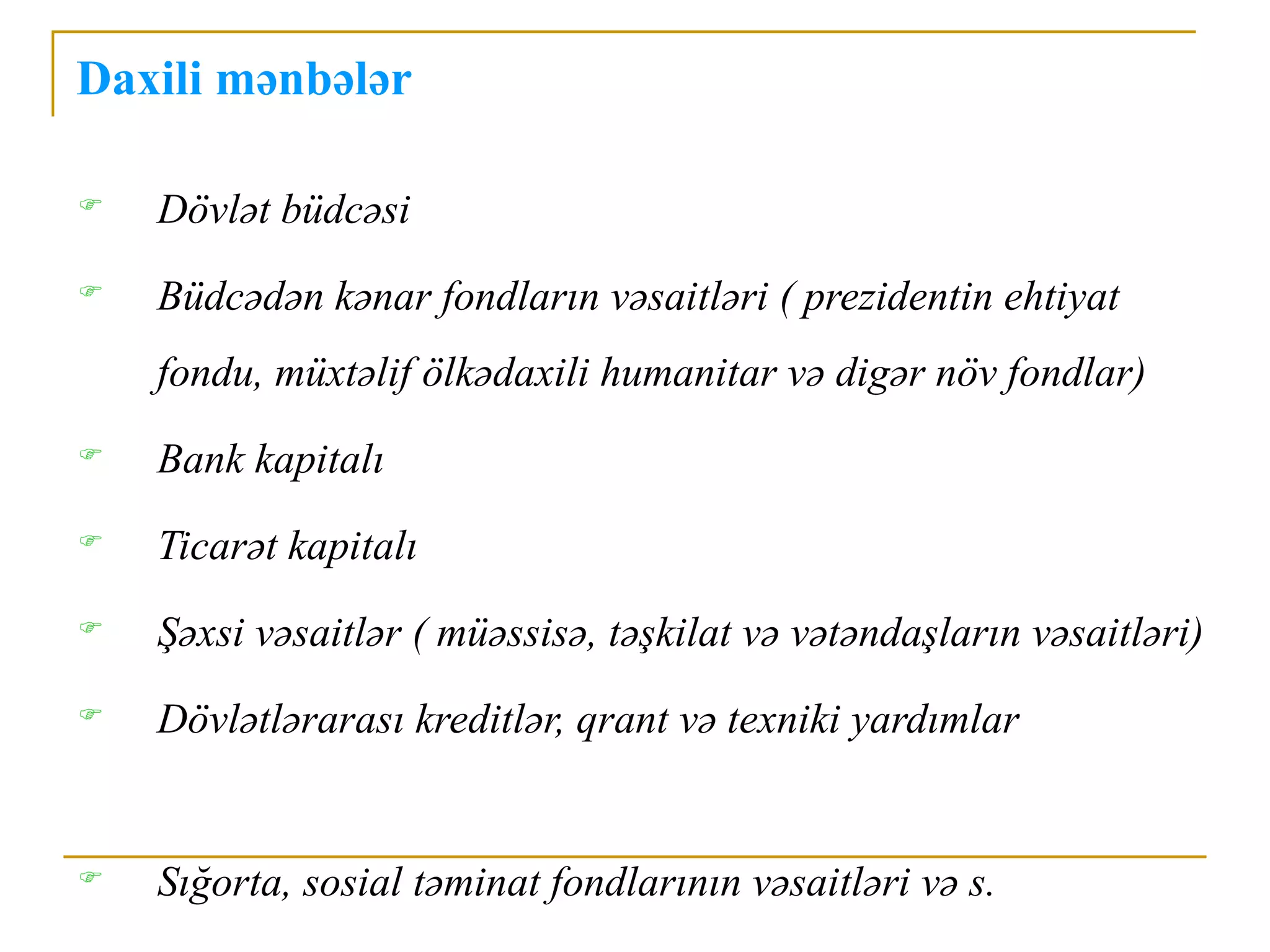 Daxili mənbələr

   Dövlət büdcəsi
   Büdcədən kənar fondların vəsaitləri ( prezidentin ehtiyat
    fondu, müxtəlif ölkədaxili humanitar və digər növ fondlar)
   Bank kapitalı
   Ticarət kapitalı
   Şəxsi vəsaitlər ( müəssisə, təşkilat və vətəndaşların vəsaitləri)
   Dövlətlərarası kreditlər, qrant və texniki yardımlar


   Sığorta, sosial təminat fondlarının vəsaitləri və s.
 