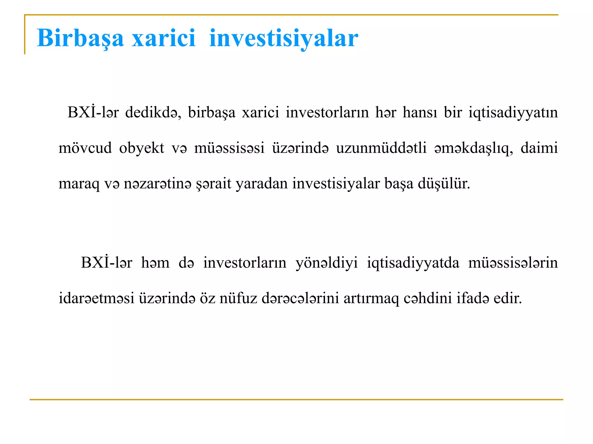 Birbaşa xarici investisiyalar

   BXİ-lər dedikdə, birbaşa xarici investorların hər hansı bir iqtisadiyyatın

  mövcud obyekt və müəssisəsi üzərində uzunmüddətli əməkdaşlıq, daimi

  maraq və nəzarətinə şərait yaradan investisiyalar başa düşülür.



     BXİ-lər həm də investorların yönəldiyi iqtisadiyyatda müəssisələrin

  idarəetməsi üzərində öz nüfuz dərəcələrini artırmaq cəhdini ifadə edir.
 