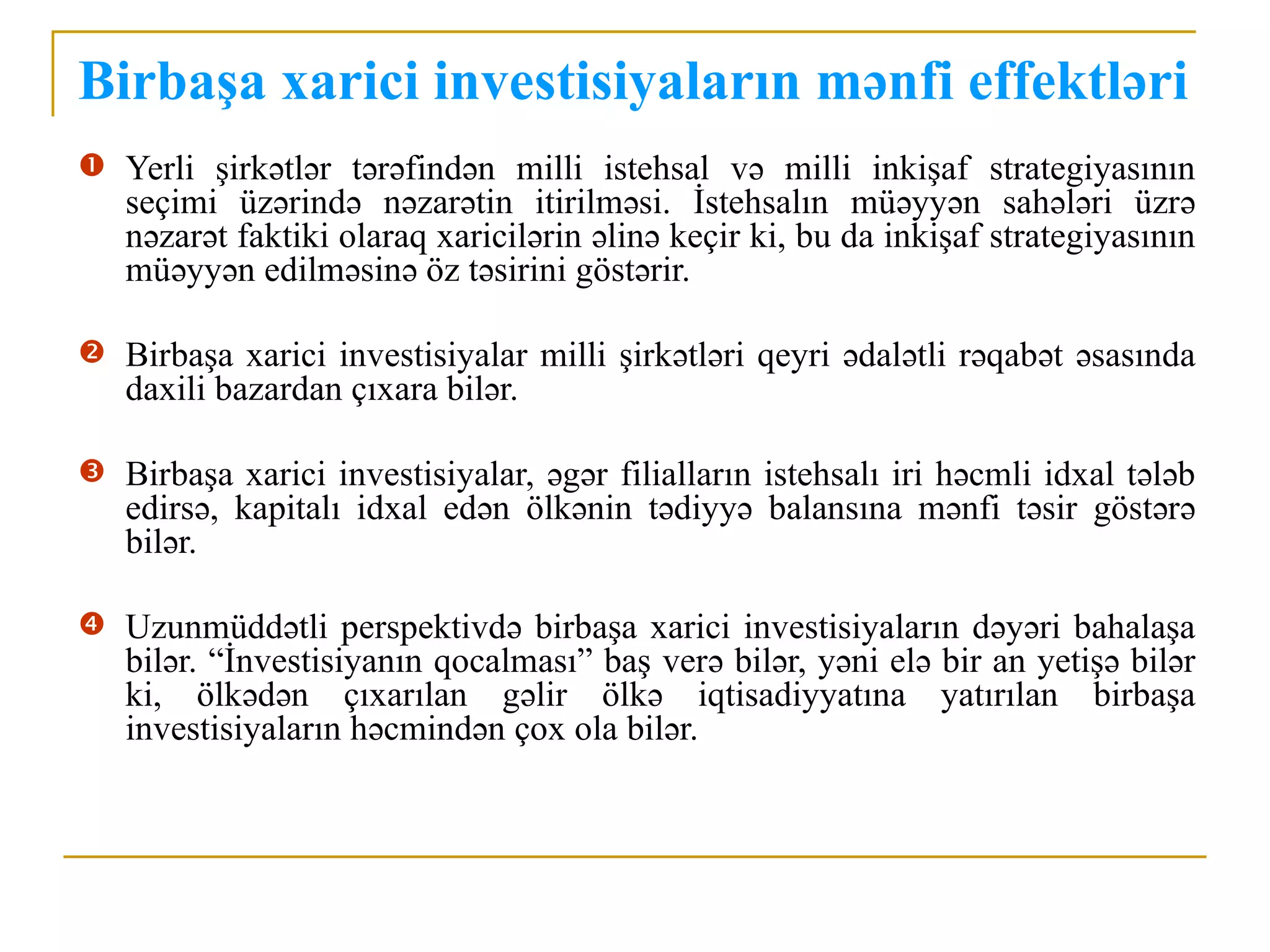 Birbaşa xarici investisiyaların mənfi effektləri
 Yerli şirkətlər tərəfindən milli istehsal və milli inkişaf strategiyasının
   seçimi üzərində nəzarətin itirilməsi. İstehsalın müəyyən sahələri üzrə
   nəzarət faktiki olaraq xaricilərin əlinə keçir ki, bu da inkişaf strategiyasının
   müəyyən edilməsinə öz təsirini göstərir.

 Birbaşa xarici investisiyalar milli şirkətləri qeyri ədalətli rəqabət əsasında
   daxili bazardan çıxara bilər.

 Birbaşa xarici investisiyalar, əgər filialların istehsalı iri həcmli idxal tələb
   edirsə, kapitalı idxal edən ölkənin tədiyyə balansına mənfi təsir göstərə
   bilər.

 Uzunmüddətli perspektivdə birbaşa xarici investisiyaların dəyəri bahalaşa
   bilər. “İnvestisiyanın qocalması” baş verə bilər, yəni elə bir an yetişə bilər
   ki, ölkədən çıxarılan gəlir ölkə iqtisadiyyatına yatırılan birbaşa
   investisiyaların həcmindən çox ola bilər.
 