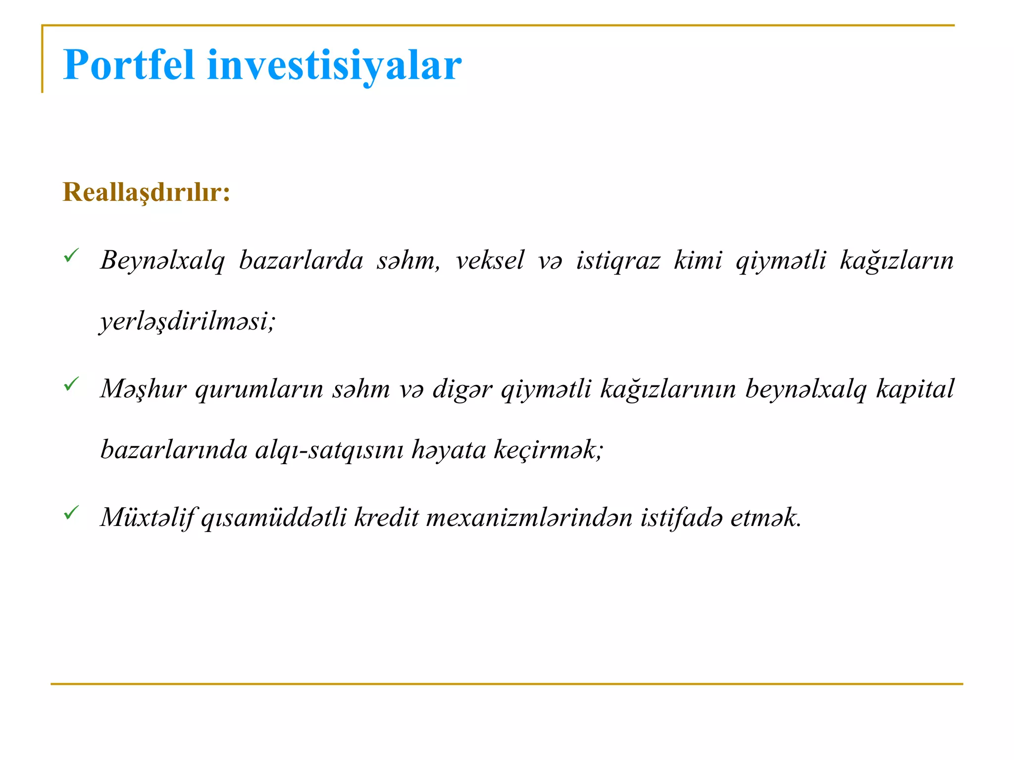 Portfel investisiyalar

Reallaşdırılır:

   Beynəlxalq bazarlarda səhm, veksel və istiqraz kimi qiymətli kağızların

    yerləşdirilməsi;

   Məşhur qurumların səhm və digər qiymətli kağızlarının beynəlxalq kapital

    bazarlarında alqı-satqısını həyata keçirmək;

   Müxtəlif qısamüddətli kredit mexanizmlərindən istifadə etmək.
 