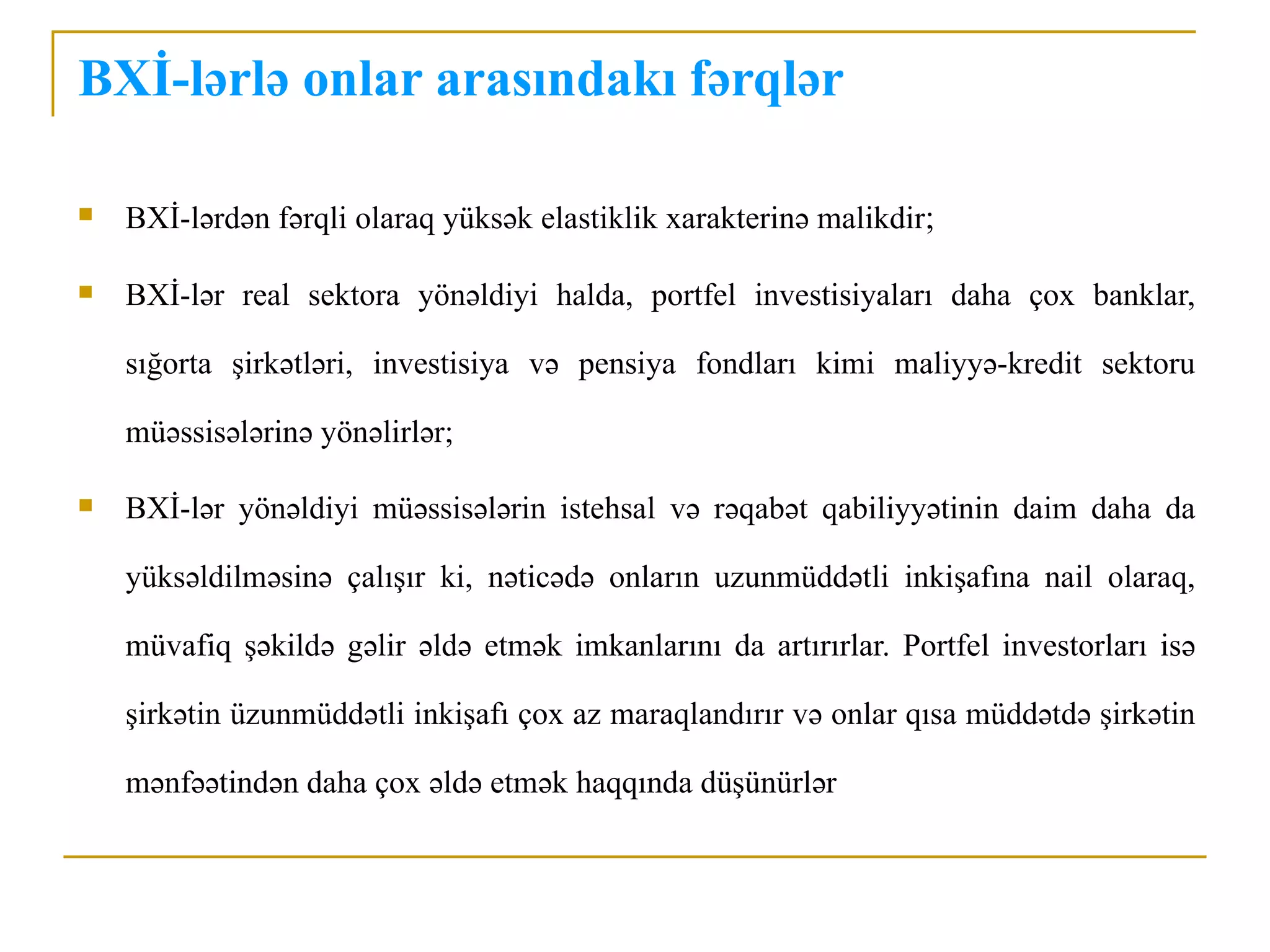 BXİ-lərlə onlar arasındakı fərqlər

   BXİ-lərdən fərqli olaraq yüksək elastiklik xarakterinə malikdir;

   BXİ-lər real sektora yönəldiyi halda, portfel investisiyaları daha çox banklar,

    sığorta şirkətləri, investisiya və pensiya fondları kimi maliyyə-kredit sektoru

    müəssisələrinə yönəlirlər;

   BXİ-lər yönəldiyi müəssisələrin istehsal və rəqabət qabiliyyətinin daim daha da

    yüksəldilməsinə çalışır ki, nəticədə onların uzunmüddətli inkişafına nail olaraq,

    müvafiq şəkildə gəlir əldə etmək imkanlarını da artırırlar. Portfel investorları isə

    şirkətin üzunmüddətli inkişafı çox az maraqlandırır və onlar qısa müddətdə şirkətin

    mənfəətindən daha çox əldə etmək haqqında düşünürlər
 