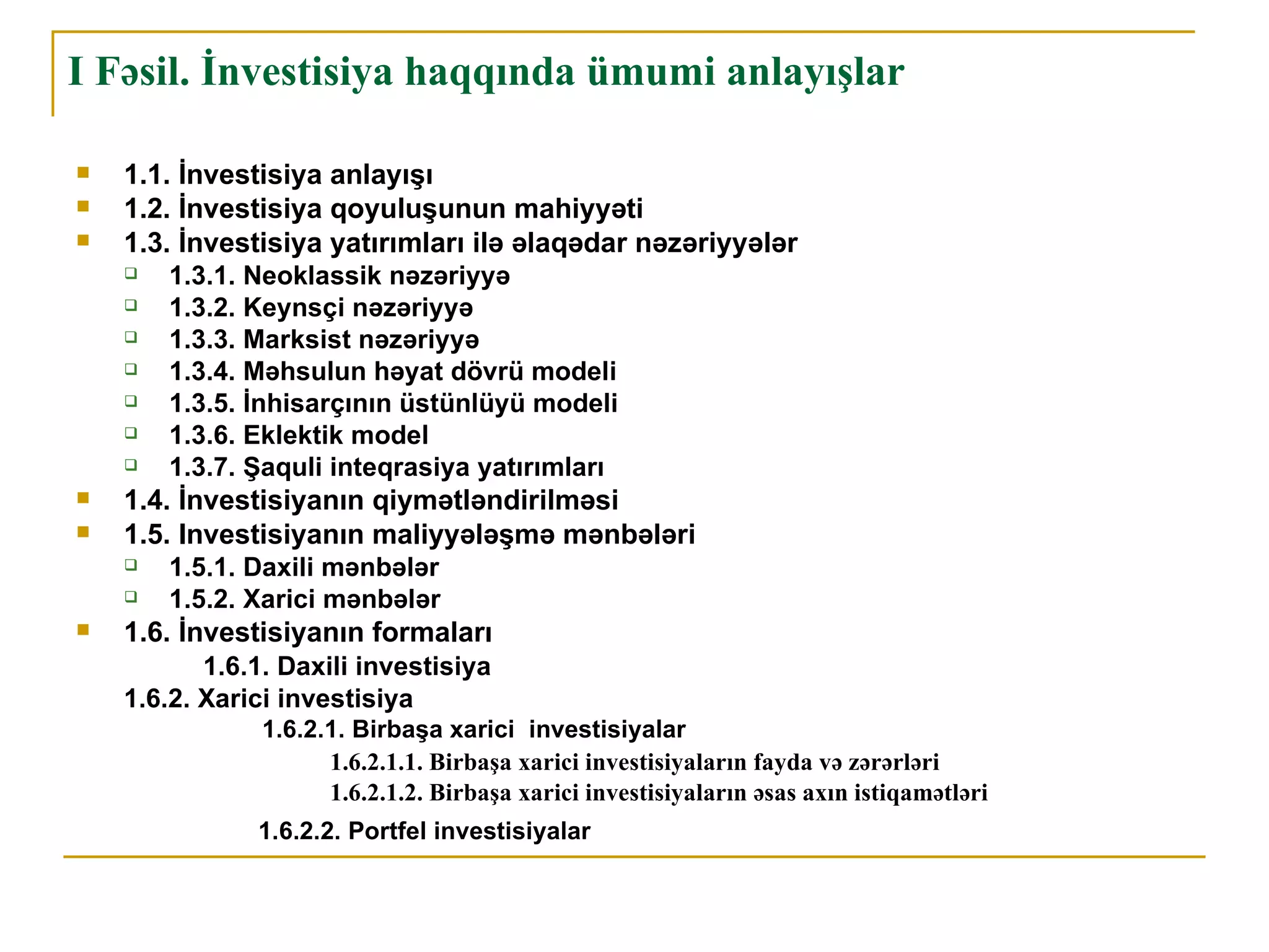 I Fəsil. İnvestisiya haqqında ümumi anlayışlar

   1.1. İnvestisiya anlayışı
   1.2. İnvestisiya qoyuluşunun mahiyyəti
   1.3. İnvestisiya yatırımları ilə əlaqədar nəzəriyyələr
       1.3.1. Neoklassik nəzəriyyə
       1.3.2. Keynsçi nəzəriyyə
       1.3.3. Marksist nəzəriyyə
       1.3.4. Məhsulun həyat dövrü modeli
       1.3.5. İnhisarçının üstünlüyü modeli
       1.3.6. Eklektik model
       1.3.7. Şaquli inteqrasiya yatırımları
   1.4. İnvestisiyanın qiymətləndirilməsi
   1.5. Investisiyanın maliyyələşmə mənbələri
       1.5.1. Daxili mənbələr
       1.5.2. Xarici mənbələr
   1.6. İnvestisiyanın formaları
           1.6.1. Daxili investisiya
    1.6.2. Xarici investisiya
                1.6.2.1. Birbaşa xarici investisiyalar
                      1.6.2.1.1. Birbaşa xarici investisiyaların fayda və zərərləri
                      1.6.2.1.2. Birbaşa xarici investisiyaların əsas axın istiqamətləri
               1.6.2.2. Portfel investisiyalar
 