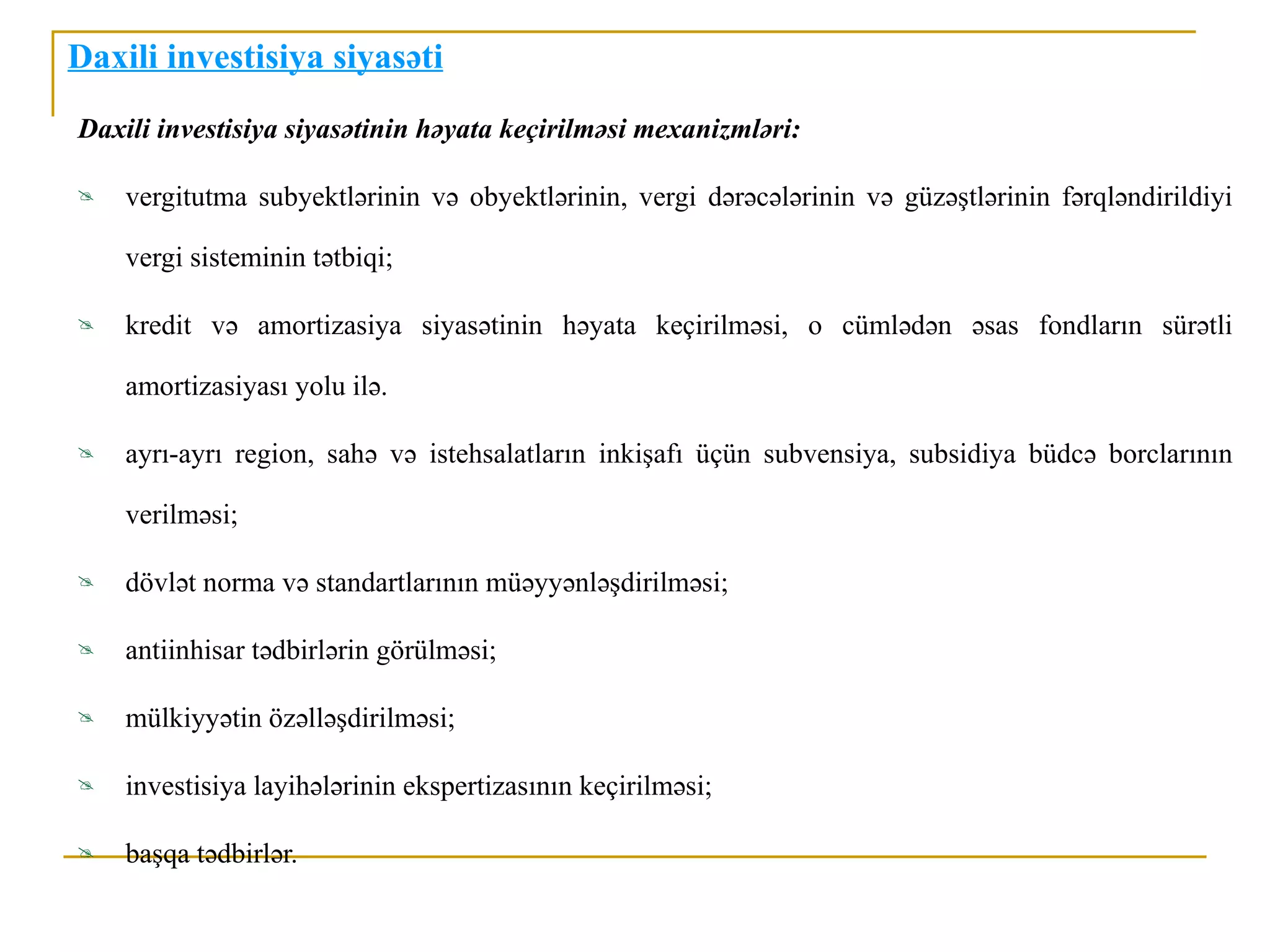 Daxili investisiya siyasəti
Daxili investisiya siyasətinin həyata keçirilməsi mexanizmləri:

   vergitutma subyektlərinin və obyektlərinin, vergi dərəcələrinin və güzəştlərinin fərqləndirildiyi

    vergi sisteminin tətbiqi;

   kredit və amortizasiya siyasətinin həyata keçirilməsi, o cümlədən əsas fondların sürətli

    amortizasiyası yolu ilə.

   ayrı-ayrı region, sahə və istehsalatların inkişafı üçün subvensiya, subsidiya büdcə borclarının

    verilməsi;

   dövlət norma və standartlarının müəyyənləşdirilməsi;

   antiinhisar tədbirlərin görülməsi;

   mülkiyyətin özəlləşdirilməsi;

   investisiya layihələrinin ekspertizasının keçirilməsi;

   başqa tədbirlər.
 