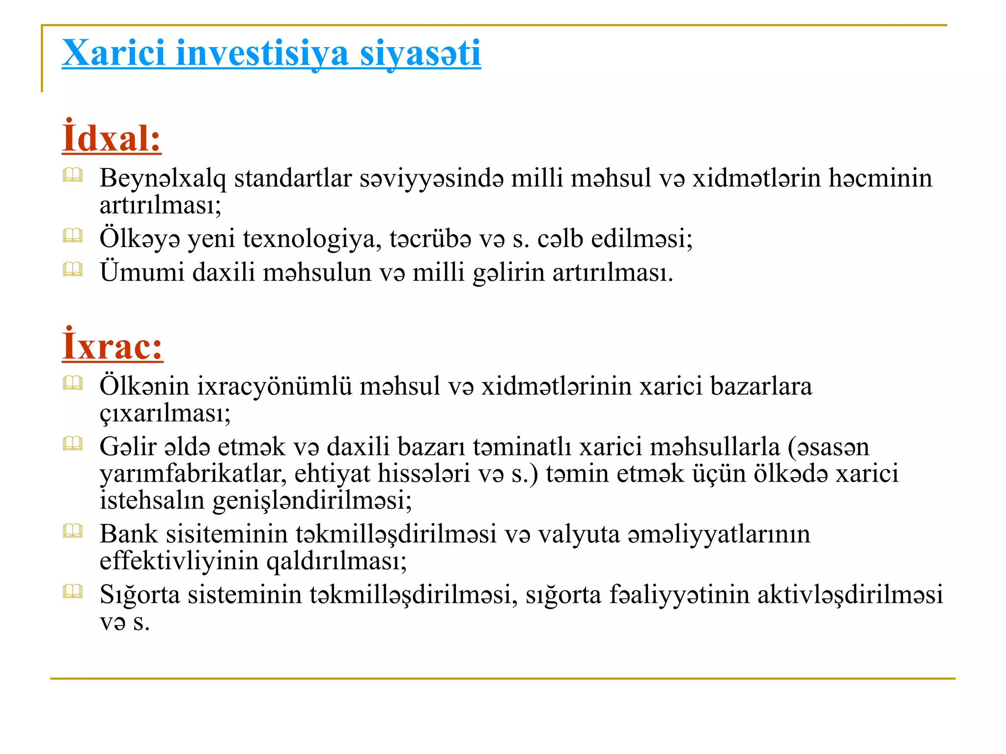 Xarici investisiya siyasəti

İdxal:
   Beynəlxalq standartlar səviyyəsində milli məhsul və xidmətlərin həcminin
    artırılması;
   Ölkəyə yeni texnologiya, təcrübə və s. cəlb edilməsi;
   Ümumi daxili məhsulun və milli gəlirin artırılması.

İxrac:
   Ölkənin ixracyönümlü məhsul və xidmətlərinin xarici bazarlara
    çıxarılması;
   Gəlir əldə etmək və daxili bazarı təminatlı xarici məhsullarla (əsasən
    yarımfabrikatlar, ehtiyat hissələri və s.) təmin etmək üçün ölkədə xarici
    istehsalın genişləndirilməsi;
   Bank sisiteminin təkmilləşdirilməsi və valyuta əməliyyatlarının
    effektivliyinin qaldırılması;
   Sığorta sisteminin təkmilləşdirilməsi, sığorta fəaliyyətinin aktivləşdirilməsi
    və s.
 