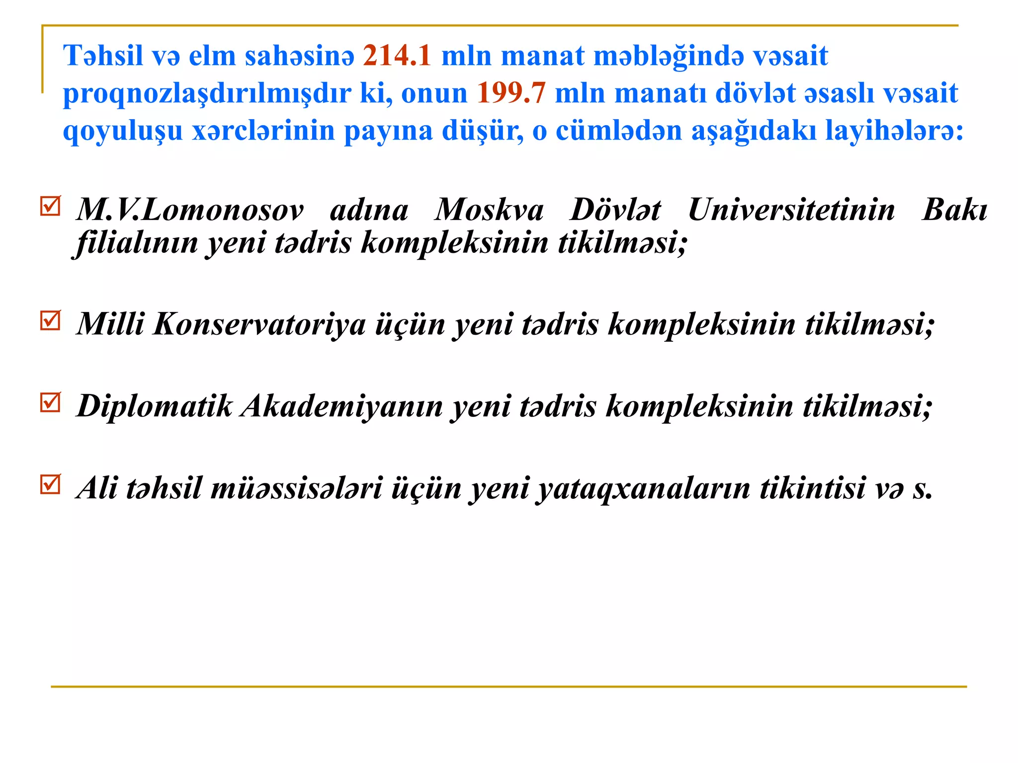 Təhsil və elm sahəsinə 214.1 mln manat məbləğində vəsait
    proqnozlaşdırılmışdır ki, onun 199.7 mln manatı dövlət əsaslı vəsait
    qoyuluşu xərclərinin payına düşür, o cümlədən aşağıdakı layihələrə:

    M.V.Lomonosov adına Moskva Dövlət Universitetinin Bakı
     filialının yeni tədris kompleksinin tikilməsi;

    Milli Konservatoriya üçün yeni tədris kompleksinin tikilməsi;

    Diplomatik Akademiyanın yeni tədris kompleksinin tikilməsi;

    Ali təhsil müəssisələri üçün yeni yataqxanaların tikintisi və s.
 