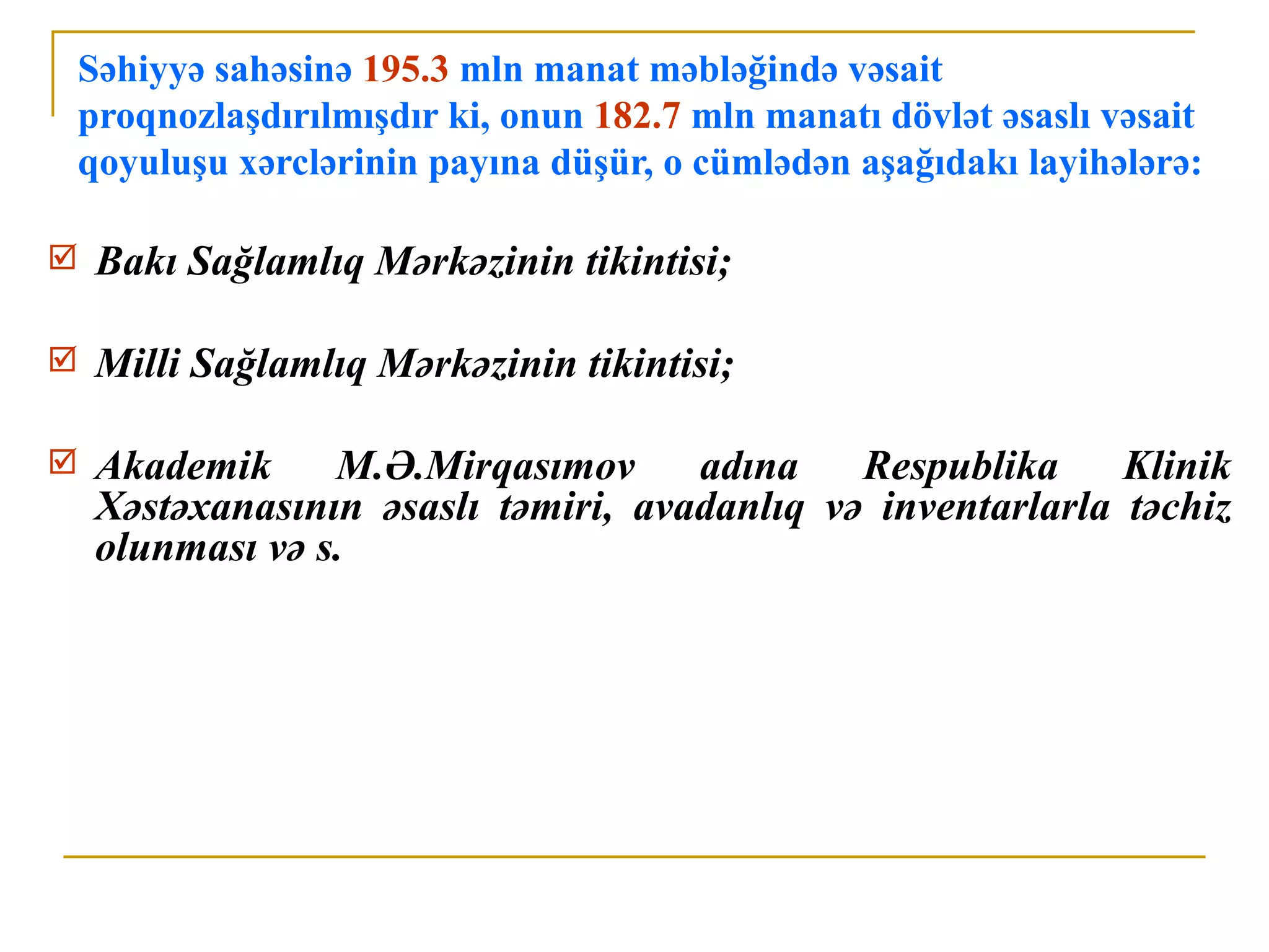 Səhiyyə sahəsinə 195.3 mln manat məbləğində vəsait
    proqnozlaşdırılmışdır ki, onun 182.7 mln manatı dövlət əsaslı vəsait
    qoyuluşu xərclərinin payına düşür, o cümlədən aşağıdakı layihələrə:

    Bakı Sağlamlıq Mərkəzinin tikintisi;

    Milli Sağlamlıq Mərkəzinin tikintisi;

    Akademik     M.Ə.Mirqasımov      adına    Respublika     Klinik
     Xəstəxanasının əsaslı təmiri, avadanlıq və inventarlarla təchiz
     olunması və s.
 