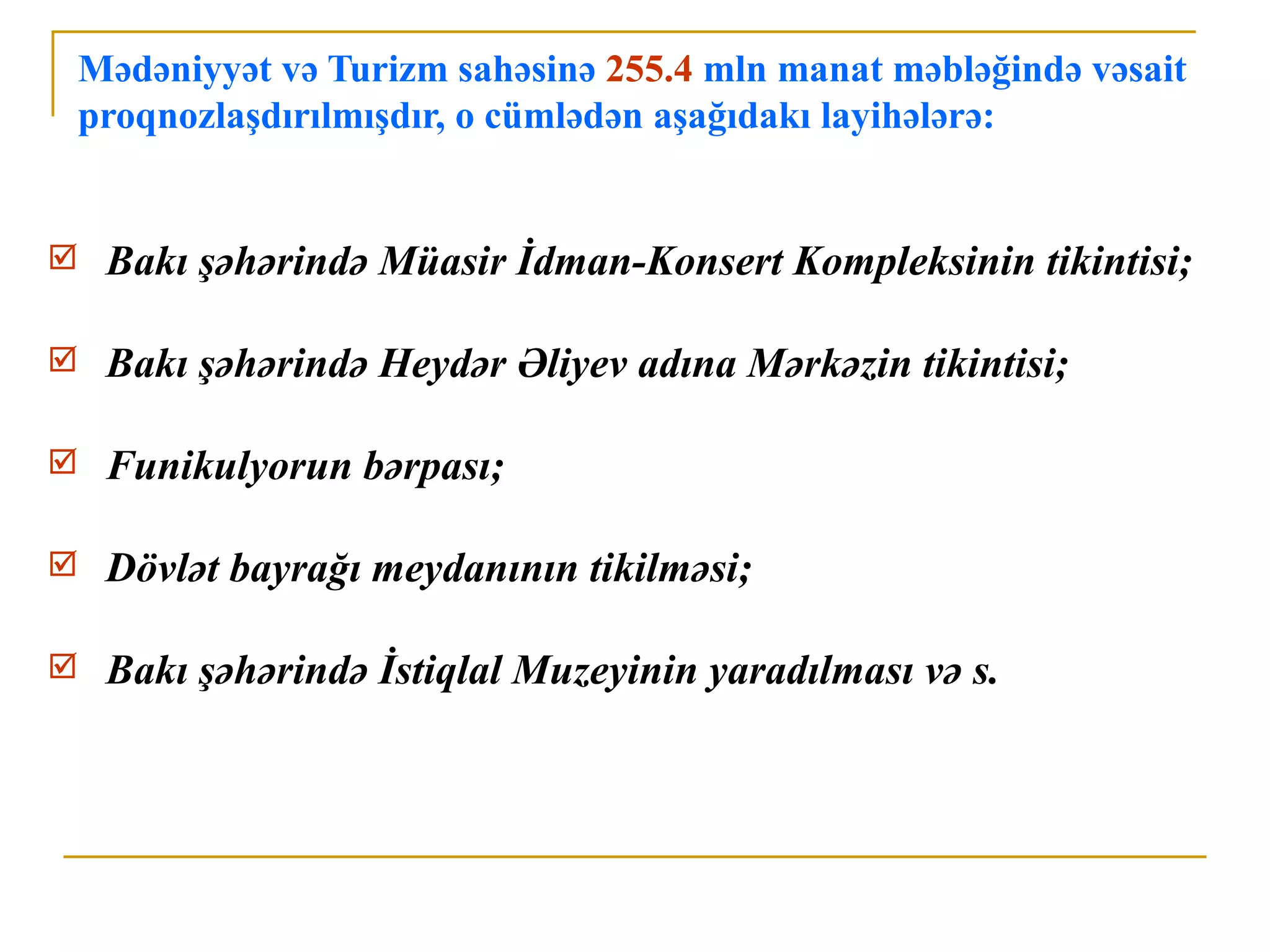 Mədəniyyət və Turizm sahəsinə 255.4 mln manat məbləğində vəsait
    proqnozlaşdırılmışdır, o cümlədən aşağıdakı layihələrə:


    Bakı şəhərində Müasir İdman-Konsert Kompleksinin tikintisi;

    Bakı şəhərində Heydər Əliyev adına Mərkəzin tikintisi;

    Funikulyorun bərpası;

    Dövlət bayrağı meydanının tikilməsi;

    Bakı şəhərində İstiqlal Muzeyinin yaradılması və s.
 
