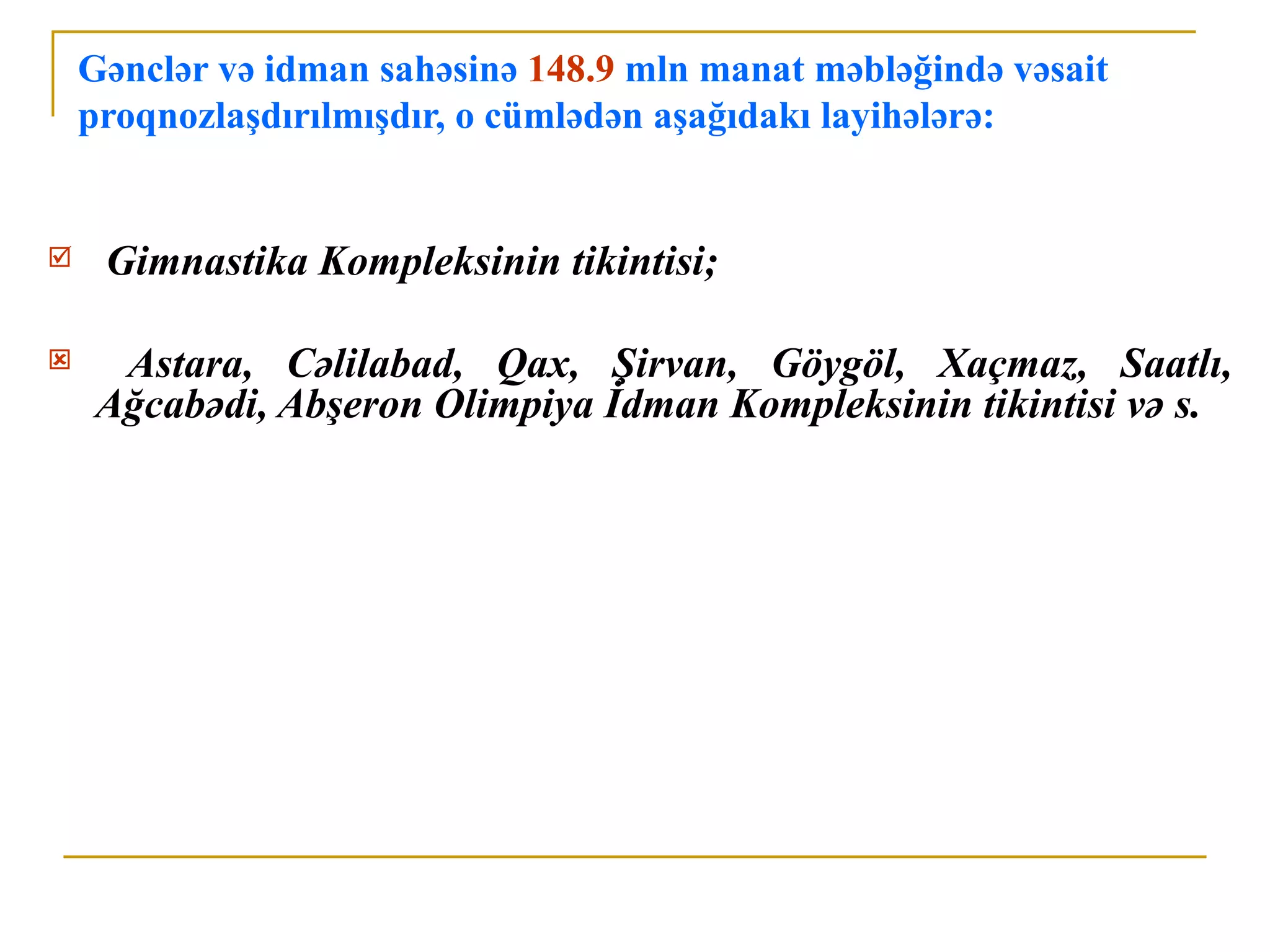 Gənclər və idman sahəsinə 148.9 mln manat məbləğində vəsait
    proqnozlaşdırılmışdır, o cümlədən aşağıdakı layihələrə:


    Gimnastika Kompleksinin tikintisi;

    Astara, Cəlilabad, Qax, Şirvan, Göygöl, Xaçmaz, Saatlı,
    Ağcabədi, Abşeron Olimpiya İdman Kompleksinin tikintisi və s.
 