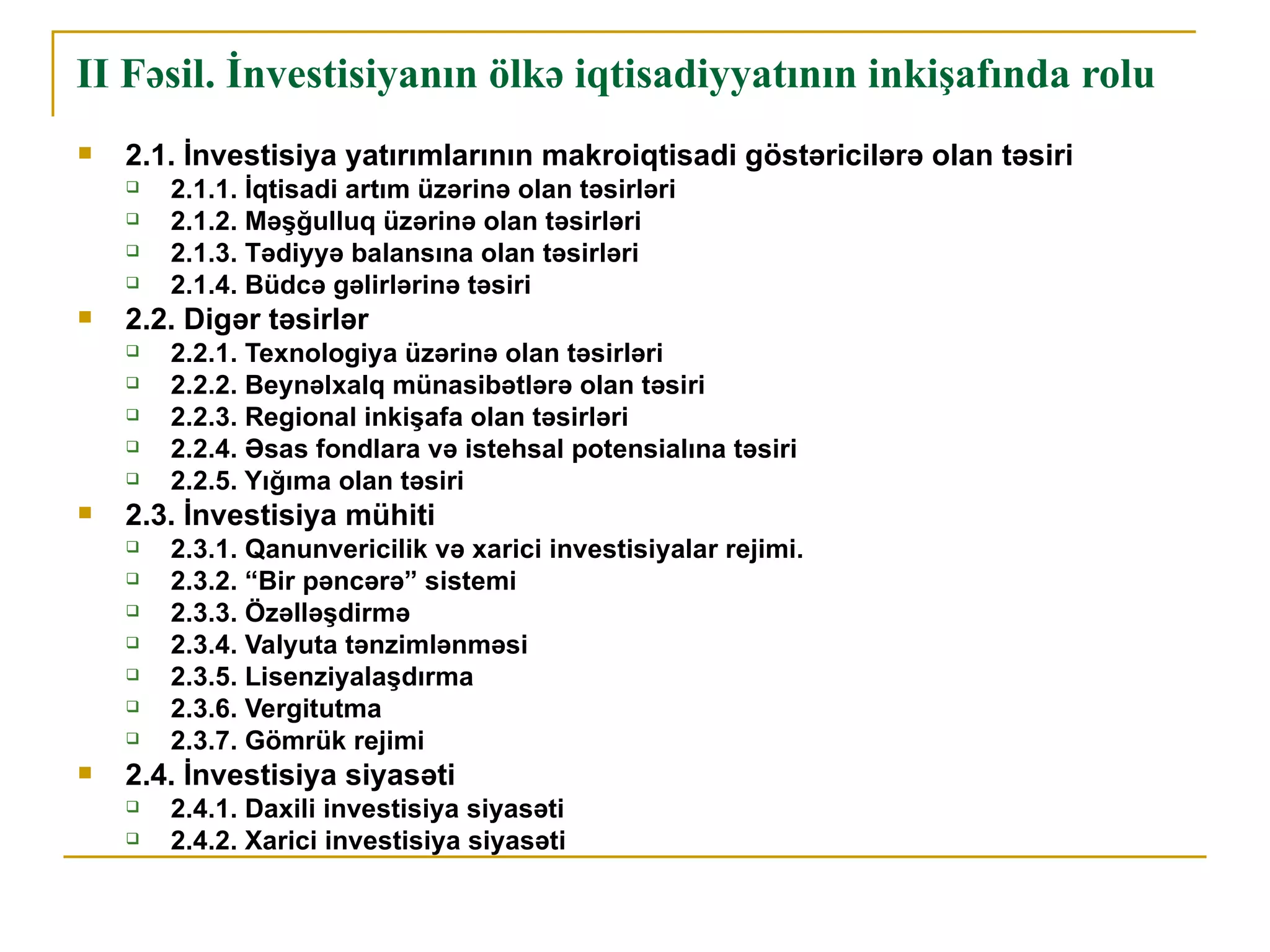 II Fəsil. İnvestisiyanın ölkə iqtisadiyyatının inkişafında rolu
   2.1. İnvestisiya yatırımlarının makroiqtisadi göstəricilərə olan təsiri
       2.1.1. İqtisadi artım üzərinə olan təsirləri
       2.1.2. Məşğulluq üzərinə olan təsirləri
       2.1.3. Tədiyyə balansına olan təsirləri
       2.1.4. Büdcə gəlirlərinə təsiri
   2.2. Digər təsirlər
       2.2.1. Texnologiya üzərinə olan təsirləri
       2.2.2. Beynəlxalq münasibətlərə olan təsiri
       2.2.3. Regional inkişafa olan təsirləri
       2.2.4. Əsas fondlara və istehsal potensialına təsiri
       2.2.5. Yığıma olan təsiri
   2.3. İnvestisiya mühiti
       2.3.1. Qanunvericilik və xarici investisiyalar rejimi.
       2.3.2. “Bir pəncərə” sistemi
       2.3.3. Özəlləşdirmə
       2.3.4. Valyuta tənzimlənməsi
       2.3.5. Lisenziyalaşdırma
       2.3.6. Vergitutma
       2.3.7. Gömrük rejimi
   2.4. İnvestisiya siyasəti
       2.4.1. Daxili investisiya siyasəti
       2.4.2. Xarici investisiya siyasəti
 